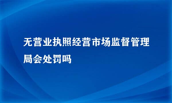 无营业执照经营市场监督管理局会处罚吗