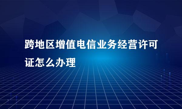 跨地区增值电信业务经营许可证怎么办理