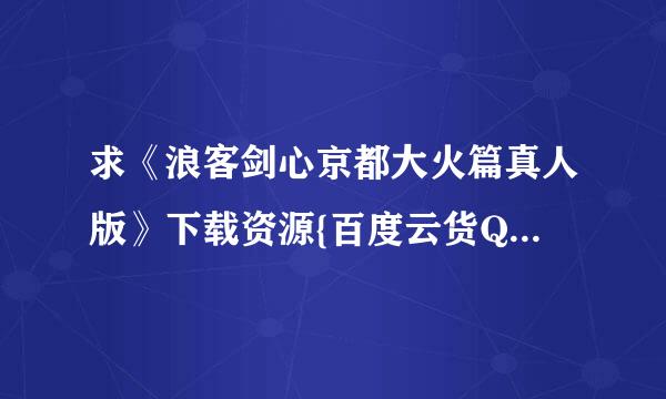 求《浪客剑心京都大火篇真人版》下载资源{百度云货QQ旋风下载都可以，不要迅雷下载！}