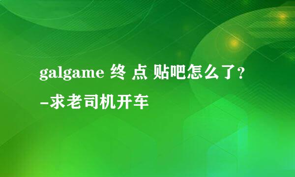 galgame 终 点 贴吧怎么了？-求老司机开车