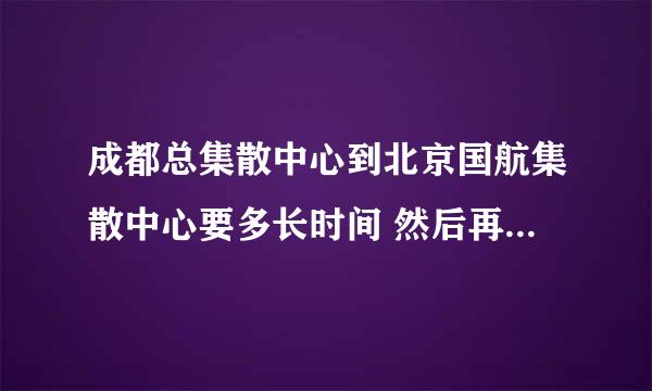 成都总集散中心到北京国航集散中心要多长时间 然后再从北京到文安县要多长时间啊顺丰快递，急急急