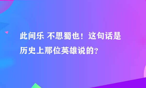 此间乐 不思蜀也！这句话是历史上那位英雄说的？