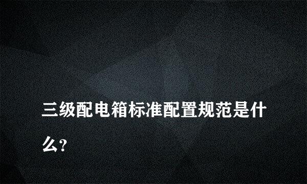 
三级配电箱标准配置规范是什么？
