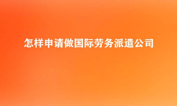 怎样申请做国际劳务派遣公司