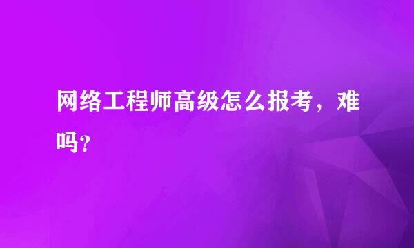 网络工程师高级怎么报考，难吗？