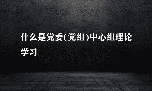 什么是党委(党组)中心组理论学习