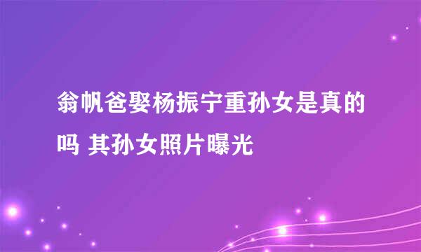 翁帆爸娶杨振宁重孙女是真的吗 其孙女照片曝光