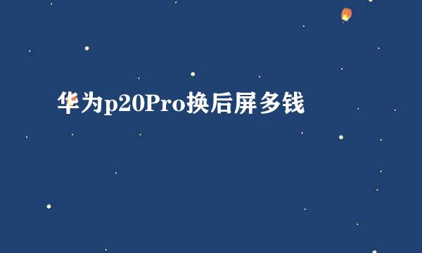 华为p20Pro换后屏多钱