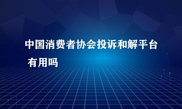 中国消费者协会投诉和解平台 有用吗