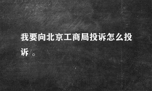 我要向北京工商局投诉怎么投诉 。