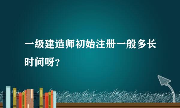 一级建造师初始注册一般多长时间呀？