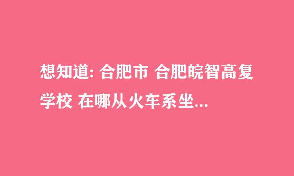 想知道: 合肥市 合肥皖智高复学校 在哪从火车系坐几路车能到