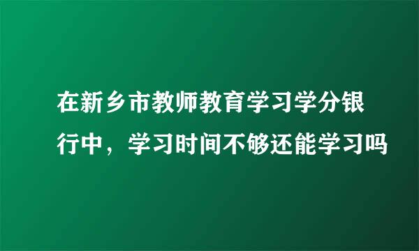 在新乡市教师教育学习学分银行中，学习时间不够还能学习吗