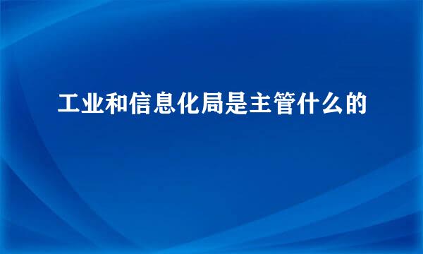 工业和信息化局是主管什么的