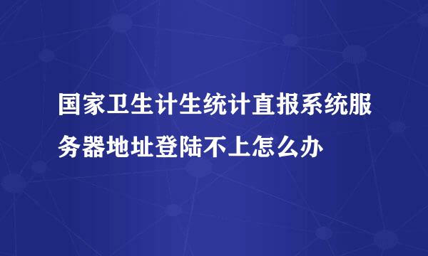 国家卫生计生统计直报系统服务器地址登陆不上怎么办