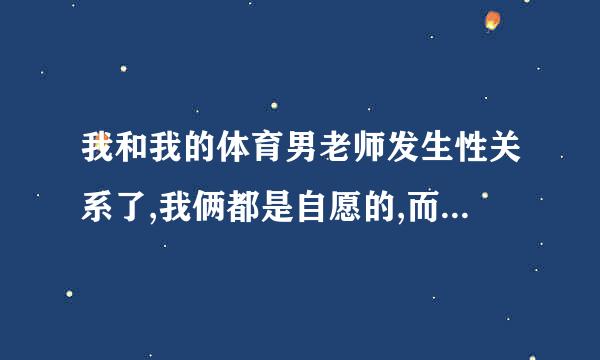 我和我的体育男老师发生性关系了,我俩都是自愿的,而且他有家庭，他很爱我，我也很爱他