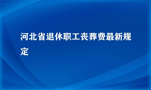 河北省退休职工丧葬费最新规定