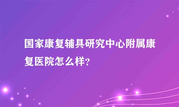 国家康复辅具研究中心附属康复医院怎么样？