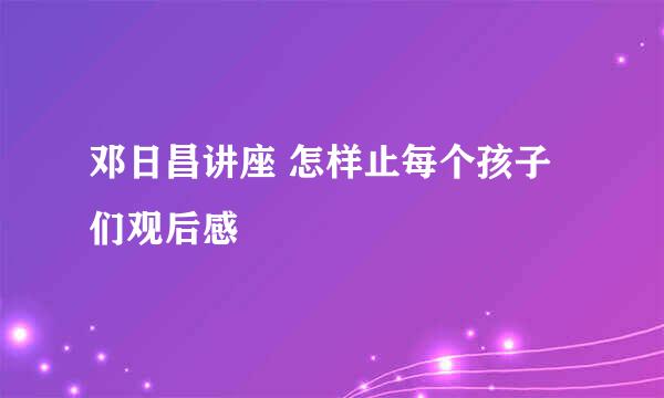 邓日昌讲座 怎样止每个孩子们观后感