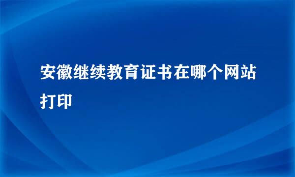 安徽继续教育证书在哪个网站打印