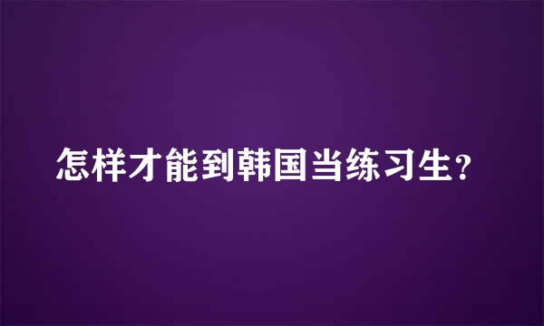 怎样才能到韩国当练习生？