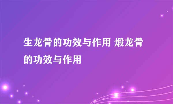 生龙骨的功效与作用 煅龙骨的功效与作用