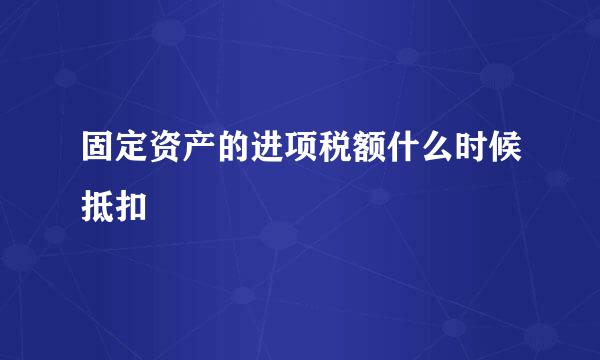 固定资产的进项税额什么时候抵扣