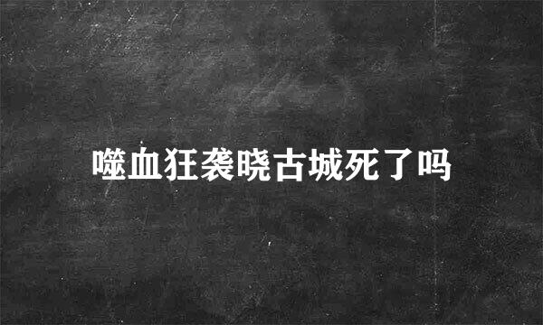 噬血狂袭晓古城死了吗