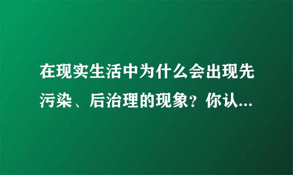 在现实生活中为什么会出现先污染、后治理的现象？你认为这些现象产生的根本原因是什么？