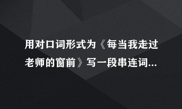 用对口词形式为《每当我走过老师的窗前》写一段串连词。 急急急急急急急急急急急！！！！！！！！