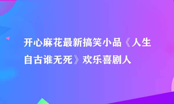 开心麻花最新搞笑小品《人生自古谁无死》欢乐喜剧人