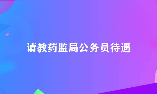 请教药监局公务员待遇