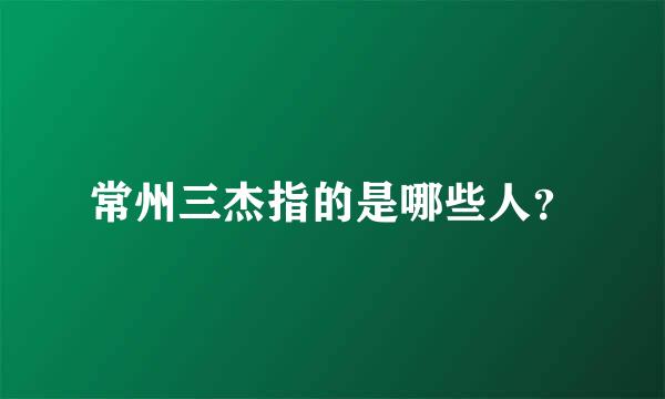 常州三杰指的是哪些人？