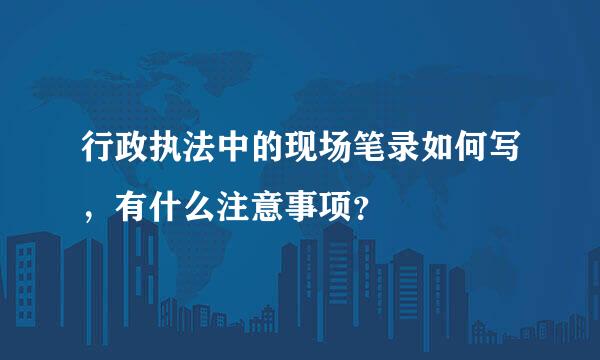 行政执法中的现场笔录如何写，有什么注意事项？