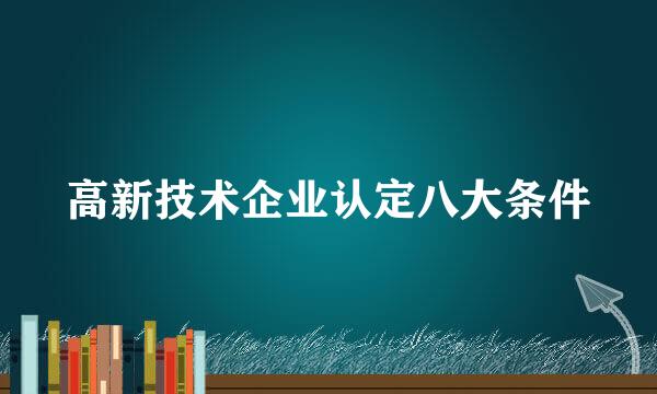 高新技术企业认定八大条件