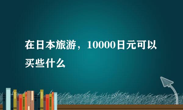 在日本旅游，10000日元可以买些什么