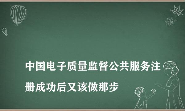 
中国电子质量监督公共服务注册成功后又该做那步
