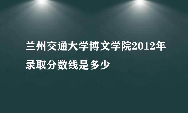 兰州交通大学博文学院2012年录取分数线是多少