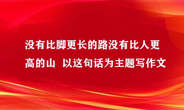 没有比脚更长的路没有比人更高的山  以这句话为主题写作文