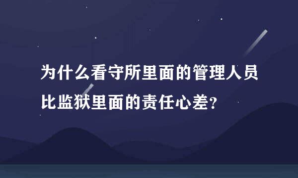 为什么看守所里面的管理人员比监狱里面的责任心差？