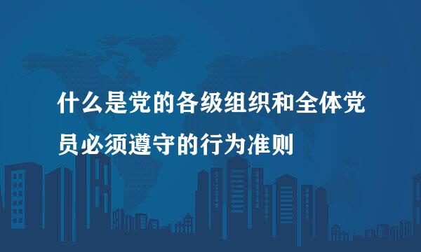 什么是党的各级组织和全体党员必须遵守的行为准则