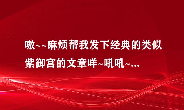 嗷~~麻烦帮我发下经典的类似紫御宫的文章咩~吼吼~谢谢哦~