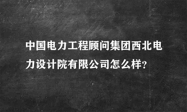 中国电力工程顾问集团西北电力设计院有限公司怎么样？