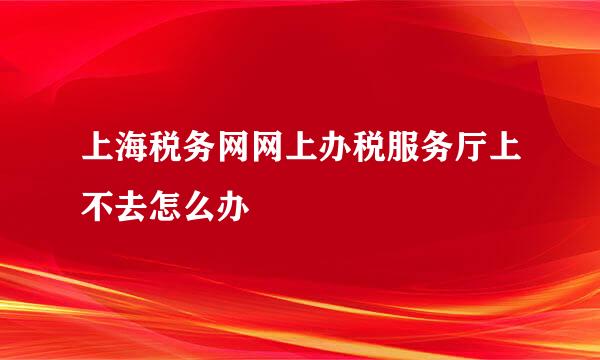 上海税务网网上办税服务厅上不去怎么办