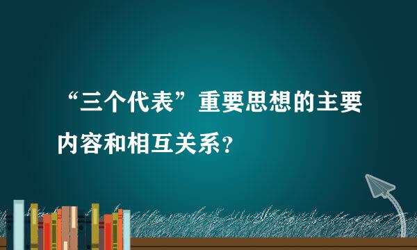 “三个代表”重要思想的主要内容和相互关系？