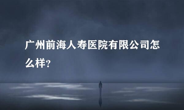 广州前海人寿医院有限公司怎么样？