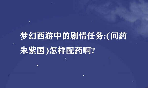 梦幻西游中的剧情任务:(问药朱紫国)怎样配药啊?