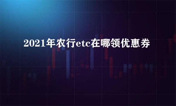 2021年农行etc在哪领优惠券