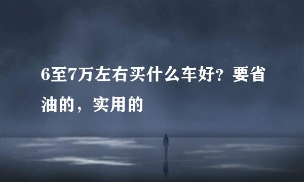 6至7万左右买什么车好？要省油的，实用的