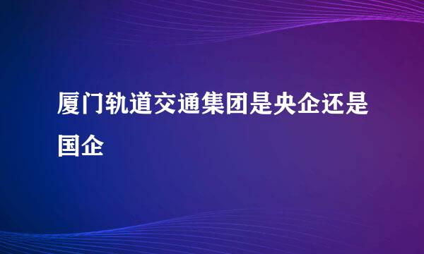 厦门轨道交通集团是央企还是国企